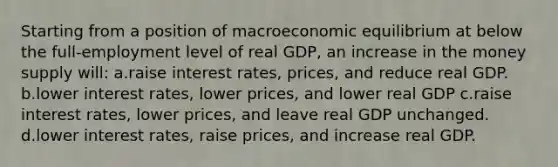 Starting from a position of macroeconomic equilibrium at below the full-employment level of real GDP, an increase in the money supply will: a.raise interest rates, prices, and reduce real GDP. b.lower interest rates, lower prices, and lower real GDP c.raise interest rates, lower prices, and leave real GDP unchanged. d.lower interest rates, raise prices, and increase real GDP.