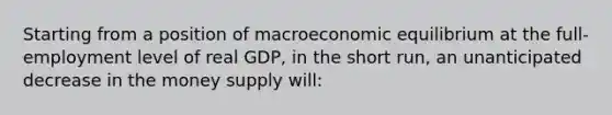 Starting from a position of macroeconomic equilibrium at the full-employment level of real GDP, in the short run, an unanticipated decrease in the money supply will: