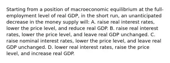 Starting from a position of macroeconomic equilibrium at the full-employment level of real GDP, in the short run, an unanticipated decrease in the money supply will: A. raise real interest rates, lower the price level, and reduce real GDP. B. raise real interest rates, lower the price level, and leave real GDP unchanged. C. raise nominal interest rates, lower the price level, and leave real GDP unchanged. D. lower real interest rates, raise the price level, and increase real GDP.