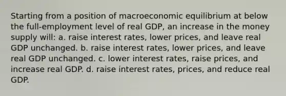 Starting from a position of macroeconomic equilibrium at below the full-employment level of real GDP, an increase in the money supply will: a. raise interest rates, lower prices, and leave real GDP unchanged. b. raise interest rates, lower prices, and leave real GDP unchanged. c. lower interest rates, raise prices, and increase real GDP. d. raise interest rates, prices, and reduce real GDP.