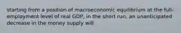 starting from a position of macroeconomic equilibrium at the full-employment level of real GDP, in the short run, an unanticipated decrease in the money supply will