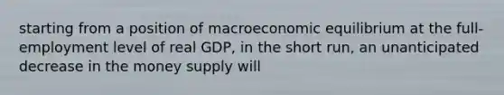 starting from a position of macroeconomic equilibrium at the full-employment level of real GDP, in the short run, an unanticipated decrease in the money supply will