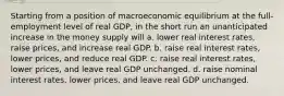 Starting from a position of macroeconomic equilibrium at the full-employment level of real GDP, in the short run an unanticipated increase in the money supply will a. lower real interest rates, raise prices, and increase real GDP. b. raise real interest rates, lower prices, and reduce real GDP. c. raise real interest rates, lower prices, and leave real GDP unchanged. d. raise nominal interest rates, lower prices, and leave real GDP unchanged.