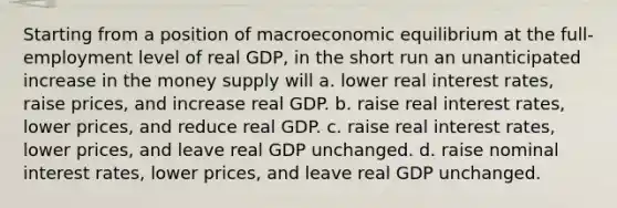 Starting from a position of macroeconomic equilibrium at the full-employment level of real GDP, in the short run an unanticipated increase in the money supply will a. lower real interest rates, raise prices, and increase real GDP. b. raise real interest rates, lower prices, and reduce real GDP. c. raise real interest rates, lower prices, and leave real GDP unchanged. d. raise nominal interest rates, lower prices, and leave real GDP unchanged.