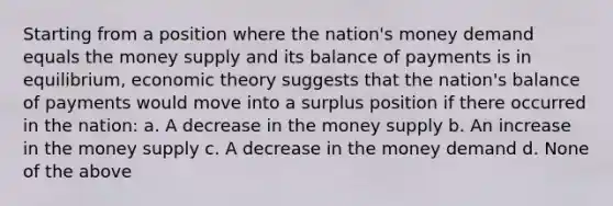 Starting from a position where the nation's money demand equals the money supply and its balance of payments is in equilibrium, economic theory suggests that the nation's balance of payments would move into a surplus position if there occurred in the nation: a. A decrease in the money supply b. An increase in the money supply c. A decrease in the money demand d. None of the above