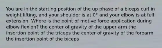 You are in the starting position of the up phase of a biceps curl in weight lifting, and your shoulder is at 0° and your elbow is at full extension. Where is the point of motive force application during elbow flexion? the center of gravity of the upper arm the insertion point of the triceps the center of gravity of the forearm the insertion point of the biceps