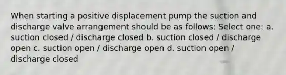 When starting a positive displacement pump the suction and discharge valve arrangement should be as follows: Select one: a. suction closed / discharge closed b. suction closed / discharge open c. suction open / discharge open d. suction open / discharge closed