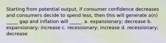 Starting from potential output, if consumer confidence decreases and consumers decide to spend less, then this will generate a(n) _____ gap and inflation will _____. a. expansionary; decrease b. expansionary; increase c. recessionary; increase d. recessionary; decrease