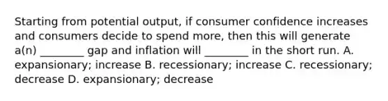 Starting from potential output, if consumer confidence increases and consumers decide to spend more, then this will generate a(n) ________ gap and inflation will ________ in the short run. A. expansionary; increase B. recessionary; increase C. recessionary; decrease D. expansionary; decrease