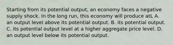 Starting from its potential output, an economy faces a negative supply shock. In the long run, this economy will produce atL A. an output level above its potential output. B. its potential output. C. its potential output level at a higher aggregate price level. D. an output level below its potential output.