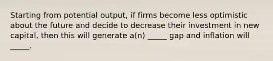 Starting from potential output, if firms become less optimistic about the future and decide to decrease their investment in new capital, then this will generate a(n) _____ gap and inflation will _____.