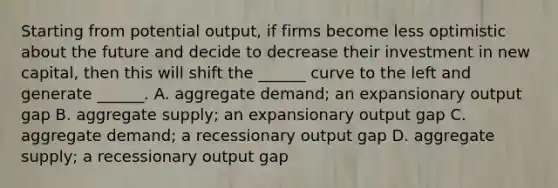 Starting from potential output, if firms become less optimistic about the future and decide to decrease their investment in new capital, then this will shift the ______ curve to the left and generate ______. A. aggregate demand; an expansionary output gap B. aggregate supply; an expansionary output gap C. aggregate demand; a recessionary output gap D. aggregate supply; a recessionary output gap