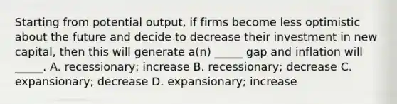 Starting from potential output, if firms become less optimistic about the future and decide to decrease their investment in new capital, then this will generate a(n) _____ gap and inflation will _____. A. recessionary; increase B. recessionary; decrease C. expansionary; decrease D. expansionary; increase