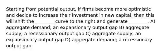 Starting from potential output, if firms become more optimistic and decide to increase their investment in new capital, then this will shift the ________ curve to the right and generate ________. A) aggregate demand; an expansionary output gap B) aggregate supply; a recessionary output gap C) aggregate supply; an expansionary output gap D) aggregate demand; a recessionary output gap