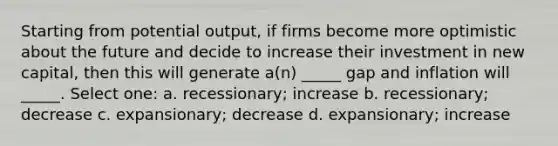 Starting from potential output, if firms become more optimistic about the future and decide to increase their investment in new capital, then this will generate a(n) _____ gap and inflation will _____. Select one: a. recessionary; increase b. recessionary; decrease c. expansionary; decrease d. expansionary; increase