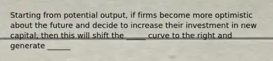 Starting from potential output, if firms become more optimistic about the future and decide to increase their investment in new capital, then this will shift the _____ curve to the right and generate ______