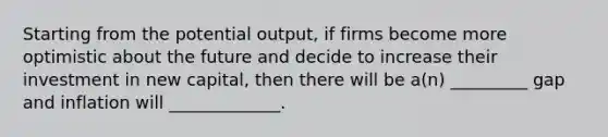 Starting from the potential output, if firms become more optimistic about the future and decide to increase their investment in new capital, then there will be a(n) _________ gap and inflation will _____________.