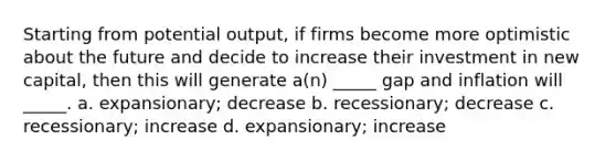 Starting from potential output, if firms become more optimistic about the future and decide to increase their investment in new capital, then this will generate a(n) _____ gap and inflation will _____. a. expansionary; decrease b. recessionary; decrease c. recessionary; increase d. expansionary; increase