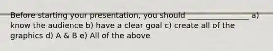 Before starting your presentation, you should ________________ a) know the audience b) have a clear goal c) create all of the graphics d) A & B e) All of the above