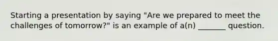 Starting a presentation by saying "Are we prepared to meet the challenges of tomorrow?" is an example of a(n) _______ question.
