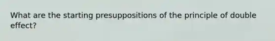 What are the starting presuppositions of the principle of double effect?