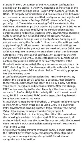 Starting in PRPC v6.2, most of the PRPC server configuration settings can be stored in the PRPC database as instances of the dynamic system settings class (Data-Admin-System-Settings, or DASS). To simplify administration and ensure consistent behavior across servers, we recommend that configuration settings be set using Dynamic System Settings (DASS) instead of editing the prconfig.xml. The entries made using DASS are stored in the database table named pr_data_admin. By storing these entries in the database, we avoid modifying the configuration settings across multiple nodes in a clustered PRPC environment. Dynamic System Settings can be added using the Designer Studio. Dynamic System Settings - are in the SysAdmin Category and are accessed using the Records Explorer since the settings made apply to all applications across the system. Not all settings are shipped as DASS in the product and we need to create DASS only when it is required to overwrite the default value. Configuration Categories There are several configuration categories that we can configure using DASS. These categories are: 1. Alerts which contain configuration settings to set alert thresholds. If the threshold value is exceeded, the system writes an entry into the PRPC alerts log file. a. Database operation time threshold can be set by defining a new DSS as shown below. The setting purpose has the following value prconfig/alerts/browser/interactionTimeThreshold/warnMS. By default this value is set as 1000ms (1 second). After entering these values, click Create and Open to display a new rule form. Then enter the value in milliseconds (3000). After this change, PRPC writes an entry to the alert file only if the time exceeds 3 seconds. 1. ProComHelpURI is the help URL which must be set using DASS in a clustered PRPC environment. Owning-Ruleset: Pega-ProCom Type: String Value: http://servername:portnumber/prhelp 2. SystemManagementURI is the SMA URL which must be set using DASS in a clustered PRPC environment. Owning-Ruleset: Pega-ProCom Type: String Value: http://servername:portnumber/prsysmgmt 3. SearchSOAPURI helps in identifying the URL of the node where the indexing is enabled. In a clustered PRPC environment, all nodes which do not have the index files connect with the indexed node through a SOAP connection. Owning-Ruleset: Pega-Rules Type: String Value: http://servername:portnumber/prweb/PRSOAPServlet Refer to the PDN link https://pdn.pega.com/documents/configuration-settings-reference-guide-prpc-5x- prpc-62 for additional categories and information.