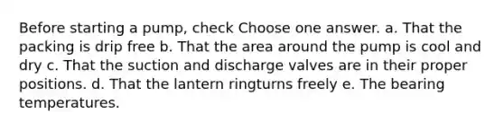 Before starting a pump, check Choose one answer. a. That the packing is drip free b. That the area around the pump is cool and dry c. That the suction and discharge valves are in their proper positions. d. That the lantern ringturns freely e. The bearing temperatures.