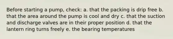 Before starting a pump, check: a. that the packing is drip free b. that the area around the pump is cool and dry c. that the suction and discharge valves are in their proper position d. that the lantern ring turns freely e. the bearing temperatures