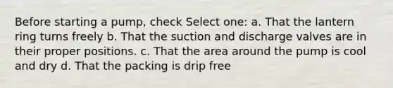 Before starting a pump, check Select one: a. That the lantern ring turns freely b. That the suction and discharge valves are in their proper positions. c. That the area around the pump is cool and dry d. That the packing is drip free