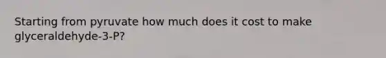 Starting from pyruvate how much does it cost to make glyceraldehyde-3-P?