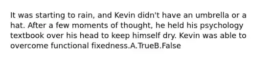 It was starting to rain, and Kevin didn't have an umbrella or a hat. After a few moments of thought, he held his psychology textbook over his head to keep himself dry. Kevin was able to overcome functional fixedness.A.TrueB.False