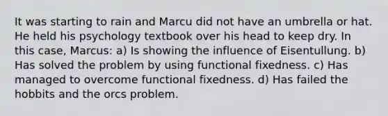 It was starting to rain and Marcu did not have an umbrella or hat. He held his psychology textbook over his head to keep dry. In this case, Marcus: a) Is showing the influence of Eisentullung. b) Has solved the problem by using functional fixedness. c) Has managed to overcome functional fixedness. d) Has failed the hobbits and the orcs problem.