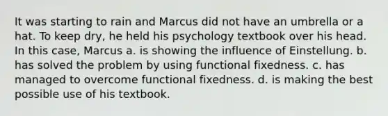 It was starting to rain and Marcus did not have an umbrella or a hat. To keep dry, he held his psychology textbook over his head. In this case, Marcus a. is showing the influence of Einstellung. b. has solved the problem by using functional fixedness. c. has managed to overcome functional fixedness. d. is making the best possible use of his textbook.