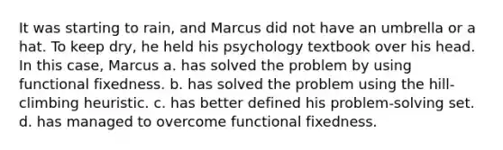 It was starting to rain, and Marcus did not have an umbrella or a hat. To keep dry, he held his psychology textbook over his head. In this case, Marcus a. has solved the problem by using functional fixedness. b. has solved the problem using the hill-climbing heuristic. c. has better defined his problem-solving set. d. has managed to overcome functional fixedness.