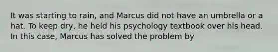 It was starting to rain, and Marcus did not have an umbrella or a hat. To keep dry, he held his psychology textbook over his head. In this case, Marcus has solved the problem by