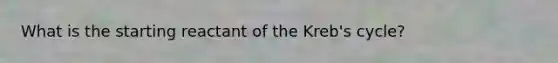 What is the starting reactant of the Kreb's cycle?