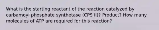 What is the starting reactant of the reaction catalyzed by carbamoyl phosphate synthetase (CPS II)? Product? How many molecules of ATP are required for this reaction?