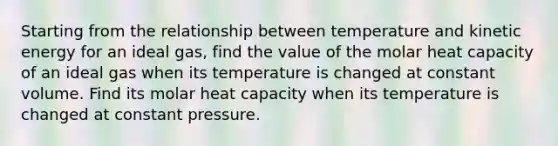 Starting from the relationship between temperature and kinetic energy for an ideal gas, find the value of the molar heat capacity of an ideal gas when its temperature is changed at constant volume. Find its molar heat capacity when its temperature is changed at constant pressure.