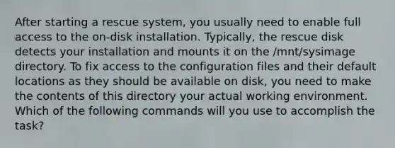 After starting a rescue system, you usually need to enable full access to the on-disk installation. Typically, the rescue disk detects your installation and mounts it on the /mnt/sysimage directory. To fix access to the configuration files and their default locations as they should be available on disk, you need to make the contents of this directory your actual working environment. Which of the following commands will you use to accomplish the task?