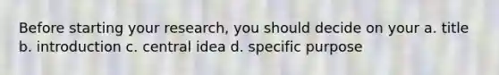 Before starting your research, you should decide on your a. title b. introduction c. central idea d. specific purpose