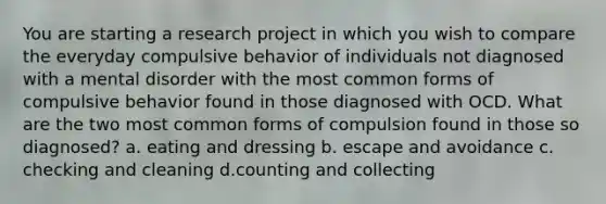 You are starting a research project in which you wish to compare the everyday compulsive behavior of individuals not diagnosed with a mental disorder with the most common forms of compulsive behavior found in those diagnosed with OCD. What are the two most common forms of compulsion found in those so diagnosed? a. eating and dressing b. escape and avoidance c. checking and cleaning d.counting and collecting