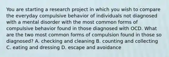 You are starting a research project in which you wish to compare the everyday compulsive behavior of individuals not diagnosed with a mental disorder with the most common forms of compulsive behavior found in those diagnosed with OCD. What are the two most common forms of compulsion found in those so diagnosed? A. checking and cleaning B. counting and collecting C. eating and dressing D. escape and avoidance