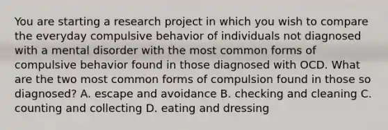 You are starting a research project in which you wish to compare the everyday compulsive behavior of individuals not diagnosed with a mental disorder with the most common forms of compulsive behavior found in those diagnosed with OCD. What are the two most common forms of compulsion found in those so diagnosed? A. escape and avoidance B. checking and cleaning C. counting and collecting D. eating and dressing