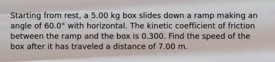 Starting from rest, a 5.00 kg box slides down a ramp making an angle of 60.0° with horizontal. The kinetic coefficient of friction between the ramp and the box is 0.300. Find the speed of the box after it has traveled a distance of 7.00 m.