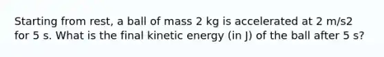 Starting from rest, a ball of mass 2 kg is accelerated at 2 m/s2 for 5 s. What is the final kinetic energy (in J) of the ball after 5 s?