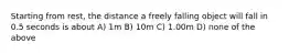 Starting from rest, the distance a freely falling object will fall in 0.5 seconds is about A) 1m B) 10m C) 1.00m D) none of the above