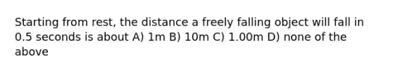 Starting from rest, the distance a freely falling object will fall in 0.5 seconds is about A) 1m B) 10m C) 1.00m D) none of the above