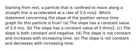 Starting from rest, a particle that is confined to move along a straight line is accelerated at a rate of 5.0 m/s2. Which statement concerning the slope of the position versus time graph for this particle is true? (a) The slope has a constant value of 5.0 m/s. (b) The slope has a constant value of 5.0m/s2. (c) The slope is both constant and negative. (d) The slope is not constant and increases with increasing time. (e) The slope is not constant and decreases with increasing time.