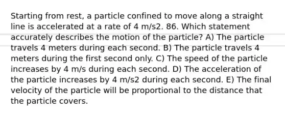 Starting from rest, a particle confined to move along a straight line is accelerated at a rate of 4 m/s2. 86. Which statement accurately describes the motion of the particle? A) The particle travels 4 meters during each second. B) The particle travels 4 meters during the first second only. C) The speed of the particle increases by 4 m/s during each second. D) The acceleration of the particle increases by 4 m/s2 during each second. E) The final velocity of the particle will be proportional to the distance that the particle covers.