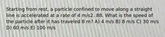 Starting from rest, a particle confined to move along a straight line is accelerated at a rate of 4 m/s2. 88. What is the speed of the particle after it has traveled 8 m? A) 4 m/s B) 8 m/s C) 30 m/s D) 60 m/s E) 100 m/s